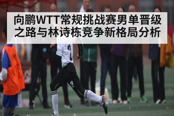 向鹏WTT常规挑战赛男单晋级之路与林诗栋竞争新格局分析